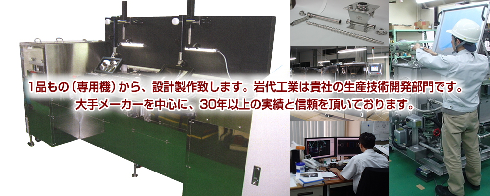 1品もの（専用機）から、設計製作致します。岩代工業は貴社の生産技術開発部門です。大手メーカーを中心に、30年以上の実績と信頼を頂いております。